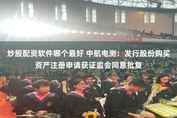 炒股配资软件哪个最好 中航电测:发行股份购买资产注册申请获证监会同意批复