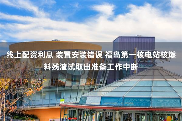 线上配资利息 装置安装错误 福岛第一核电站核燃料残渣试取出准备工作中断