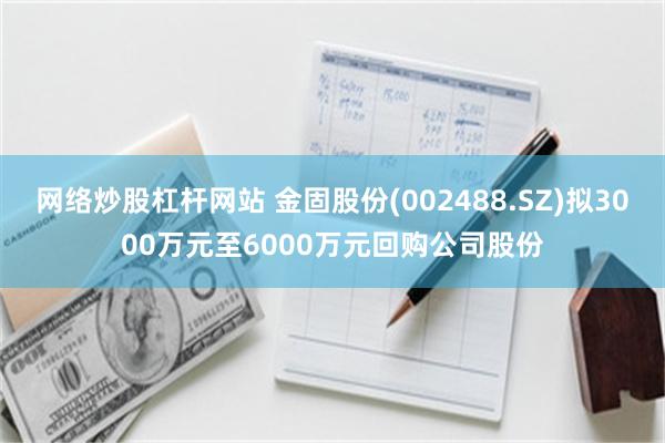 网络炒股杠杆网站 金固股份(002488.SZ)拟3000万元至6000万元回购公司股份