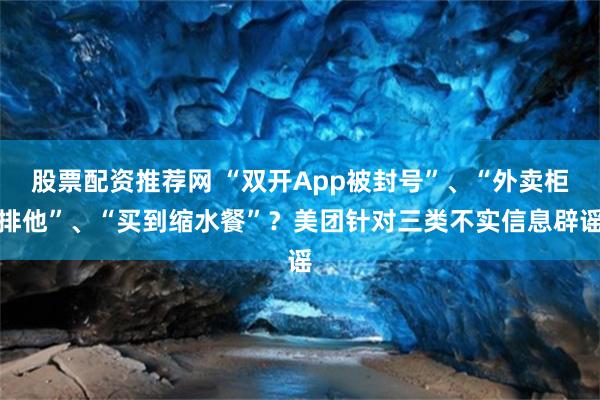 股票配资推荐网 “双开App被封号”、“外卖柜排他”、“买到缩水餐”？美团针对三类不实信息辟谣