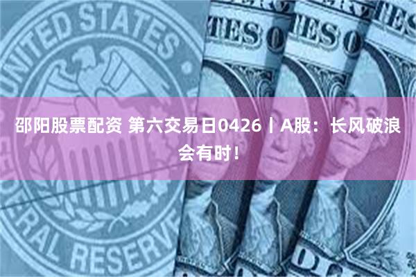 邵阳股票配资 第六交易日0426丨A股：长风破浪会有时！