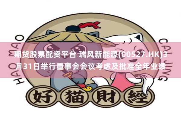 期货股票配资平台 瑞风新能源(00527.HK)3月31日举行董事会会议考虑及批准全年业绩
