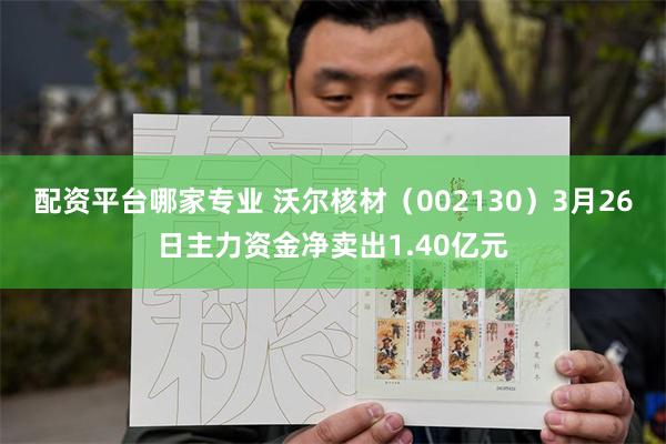配资平台哪家专业 沃尔核材（002130）3月26日主力资金净卖出1.40亿元
