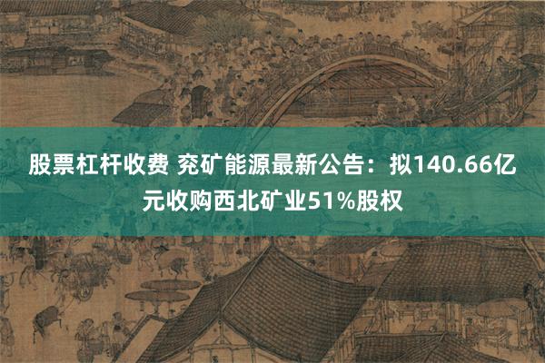 股票杠杆收费 兖矿能源最新公告：拟140.66亿元收购西北矿业51%股权