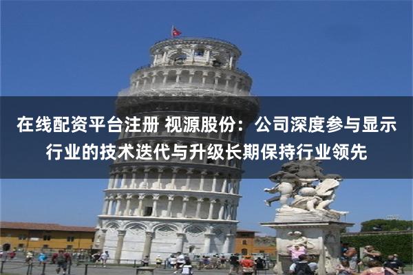 在线配资平台注册 视源股份：公司深度参与显示行业的技术迭代与升级长期保持行业领先