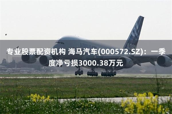 专业股票配资机构 海马汽车(000572.SZ)：一季度净亏损3000.38万元