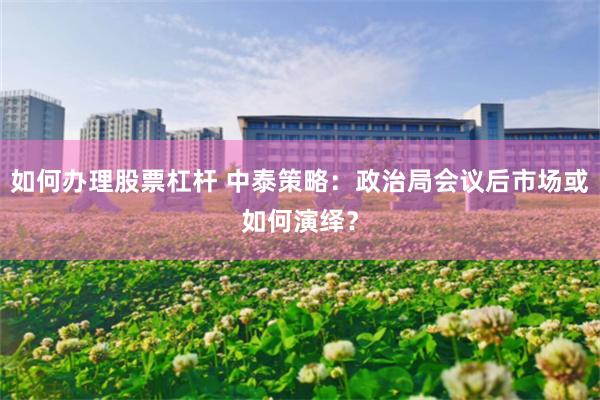 如何办理股票杠杆 中泰策略：政治局会议后市场或如何演绎？