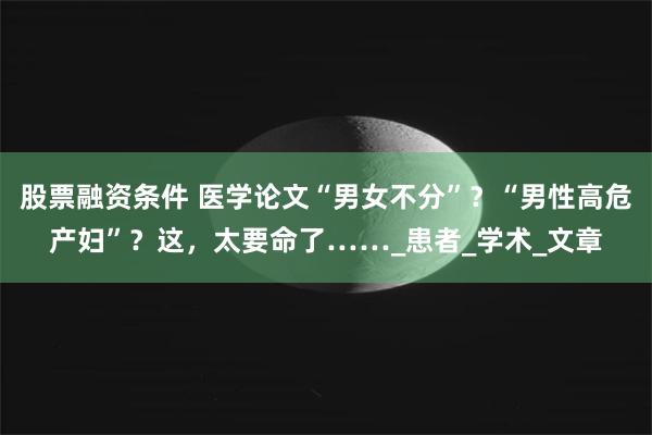 股票融资条件 医学论文“男女不分”？“男性高危产妇”？这，太要命了……_患者_学术_文章