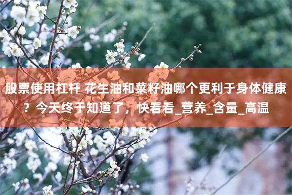 股票使用杠杆 花生油和菜籽油哪个更利于身体健康？今天终于知道了，快看看_营养_含量_高温