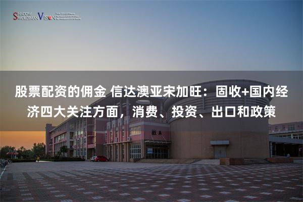 股票配资的佣金 信达澳亚宋加旺：固收+国内经济四大关注方面，消费、投资、出口和政策
