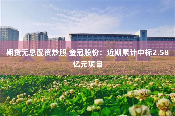 期货无息配资炒股 金冠股份：近期累计中标2.58亿元项目