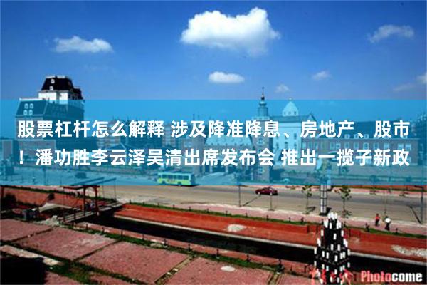 股票杠杆怎么解释 涉及降准降息、房地产、股市！潘功胜李云泽吴清出席发布会 推出一揽子新政