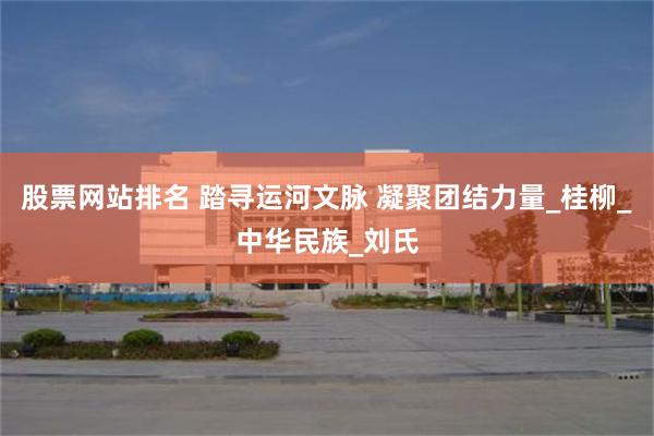 股票网站排名 踏寻运河文脉 凝聚团结力量_桂柳_中华民族_刘氏