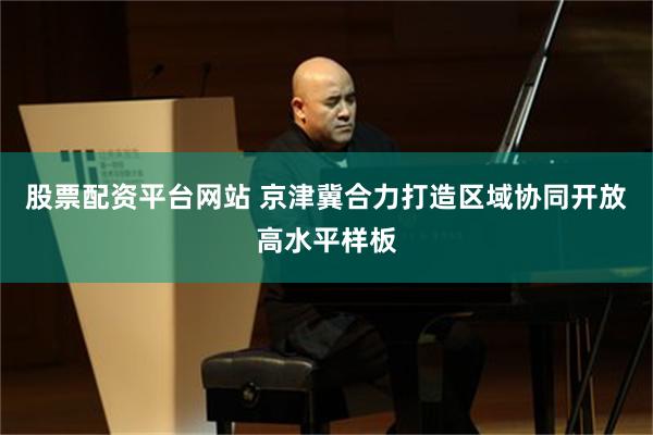 股票配资平台网站 京津冀合力打造区域协同开放高水平样板
