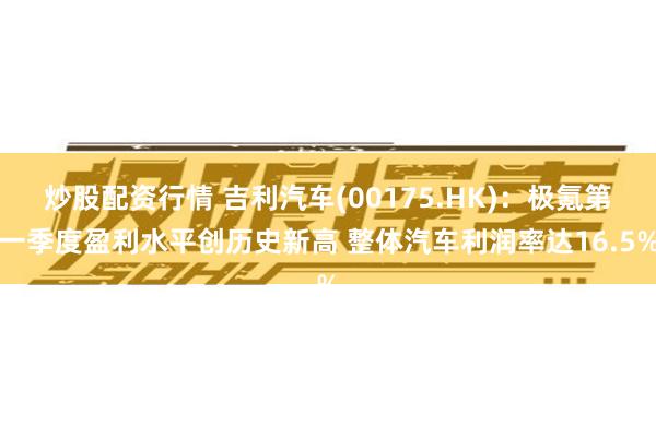 炒股配资行情 吉利汽车(00175.HK)：极氪第一季度盈利水平创历史新高 整体汽车利润率达16.5%