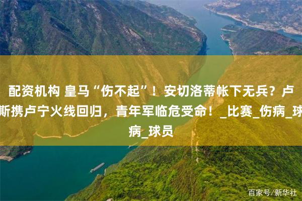 配资机构 皇马“伤不起”！安切洛蒂帐下无兵？卢卡斯携卢宁火线回归，青年军临危受命！_比赛_伤病_球员