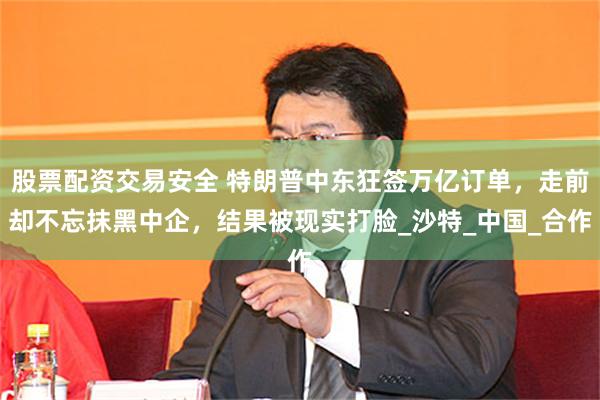股票配资交易安全 特朗普中东狂签万亿订单，走前却不忘抹黑中企，结果被现实打脸_沙特_中国_合作