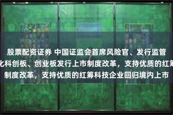 股票配资证券 中国证监会首席风险官、发行监管司司长严伯进：持续深化科创板、创业板发行上市制度改革，支持优质的红筹科技企业回归境内上市
