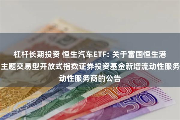 杠杆长期投资 恒生汽车ETF: 关于富国恒生港股通汽车主题交易型开放式指数证券投资基金新增流动性服务商的公告