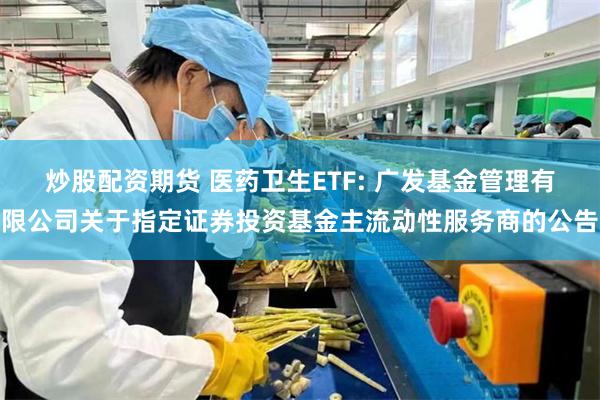 炒股配资期货 医药卫生ETF: 广发基金管理有限公司关于指定证券投资基金主流动性服务商的公告
