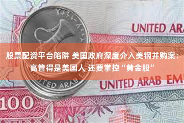 股票配资平台陷阱 美国政府深度介入美钢并购案：高管得是美国人 还要掌控“黄金股”