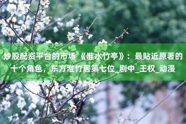 炒股配资平台的市场 《淮水竹亭》：最贴近原著的十个角色，东方淮竹居第七位_剧中_王权_动漫