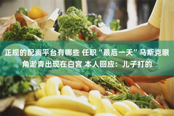 正规的配资平台有哪些 任职“最后一天”马斯克眼角淤青出现在白宫 本人回应：儿子打的