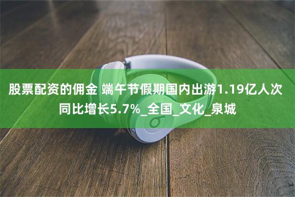 股票配资的佣金 端午节假期国内出游1.19亿人次 同比增长5.7%_全国_文化_泉城