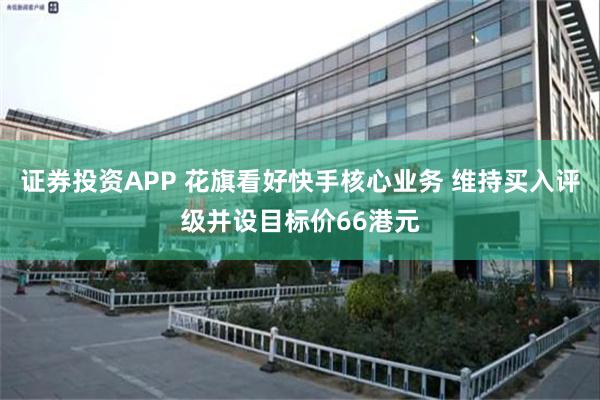 证券投资APP 花旗看好快手核心业务 维持买入评级并设目标价66港元
