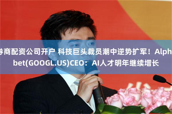 券商配资公司开户 科技巨头裁员潮中逆势扩军！Alphabet(GOOGL.US)CEO：AI人才明年继续增长