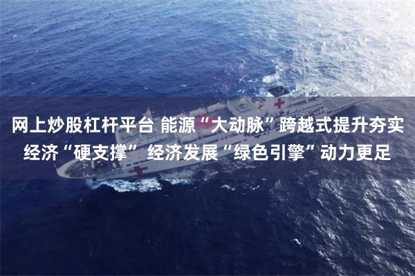 网上炒股杠杆平台 能源“大动脉”跨越式提升夯实经济“硬支撑” 经济发展“绿色引擎”动力更足