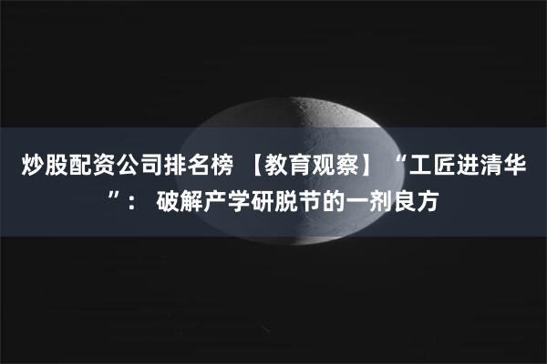 炒股配资公司排名榜 【教育观察】 “工匠进清华”： 破解产学研脱节的一剂良方