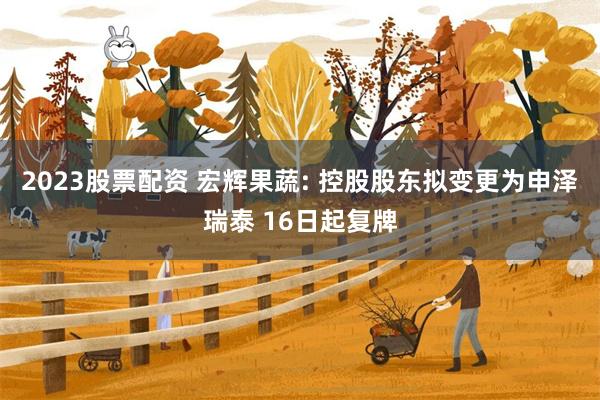 2023股票配资 宏辉果蔬: 控股股东拟变更为申泽瑞泰 16日起复牌