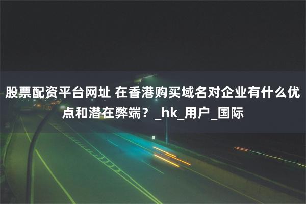 股票配资平台网址 在香港购买域名对企业有什么优点和潜在弊端？_hk_用户_国际