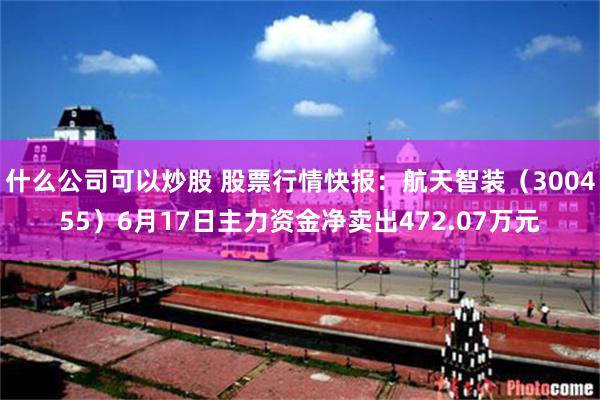 什么公司可以炒股 股票行情快报：航天智装（300455）6月17日主力资金净卖出472.07万元
