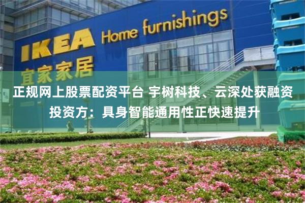正规网上股票配资平台 宇树科技、云深处获融资 投资方：具身智能通用性正快速提升