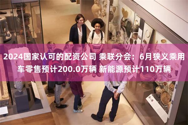 2024国家认可的配资公司 乘联分会：6月狭义乘用车零售预计200.0万辆 新能源预计110万辆