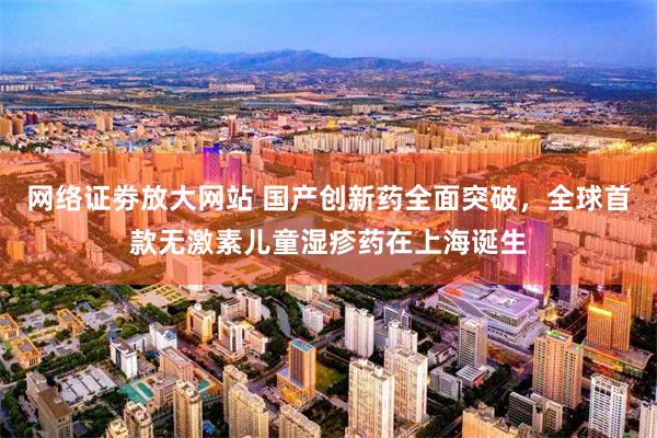 网络证劵放大网站 国产创新药全面突破，全球首款无激素儿童湿疹药在上海诞生