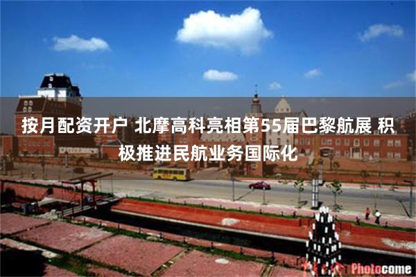 按月配资开户 北摩高科亮相第55届巴黎航展 积极推进民航业务国际化