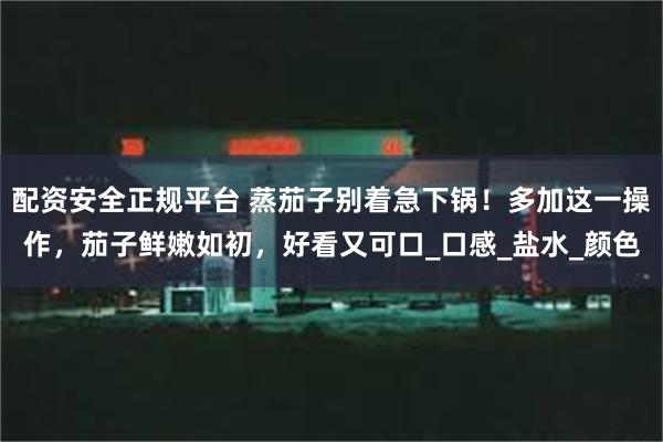 配资安全正规平台 蒸茄子别着急下锅！多加这一操作，茄子鲜嫩如初，好看又可口_口感_盐水_颜色
