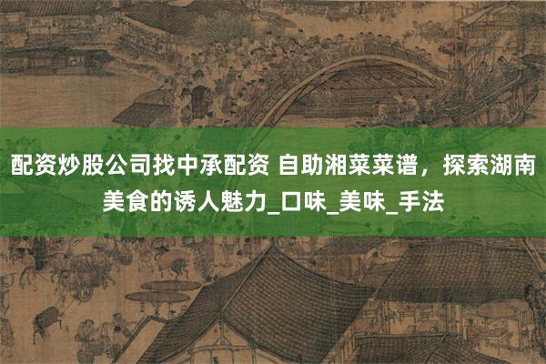 配资炒股公司找中承配资 自助湘菜菜谱，探索湖南美食的诱人魅力_口味_美味_手法
