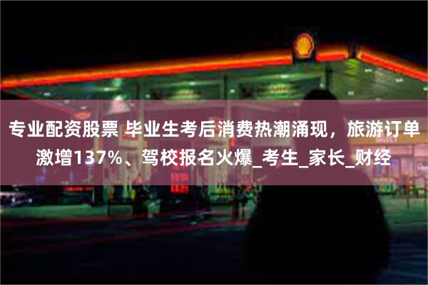 专业配资股票 毕业生考后消费热潮涌现，旅游订单激增137%、驾校报名火爆_考生_家长_财经