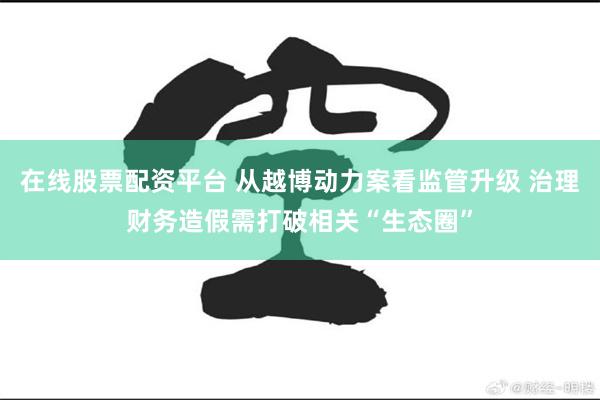 在线股票配资平台 从越博动力案看监管升级 治理财务造假需打破相关“生态圈”