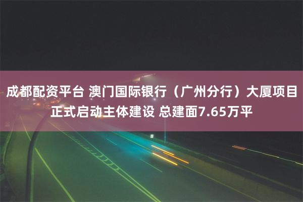 成都配资平台 澳门国际银行（广州分行）大厦项目正式启动主体建设 总建面7.65万平