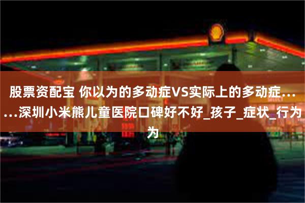 股票资配宝 你以为的多动症VS实际上的多动症……深圳小米熊儿童医院口碑好不好_孩子_症状_行为