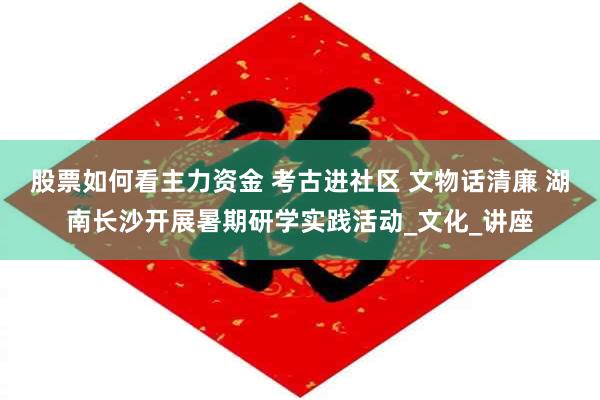 股票如何看主力资金 考古进社区 文物话清廉 湖南长沙开展暑期研学实践活动_文化_讲座