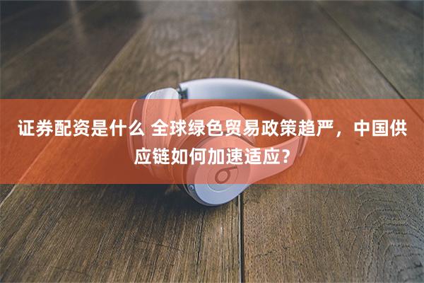 证券配资是什么 全球绿色贸易政策趋严，中国供应链如何加速适应？
