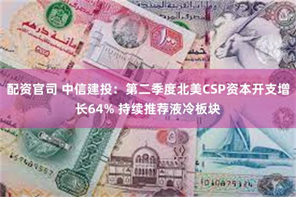 配资官司 中信建投：第二季度北美CSP资本开支增长64% 持续推荐液冷板块