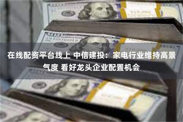 在线配资平台线上 中信建投：家电行业维持高景气度 看好龙头企业配置机会