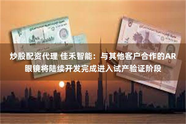 炒股配资代理 佳禾智能：与其他客户合作的AR眼镜将陆续开发完成进入试产验证阶段